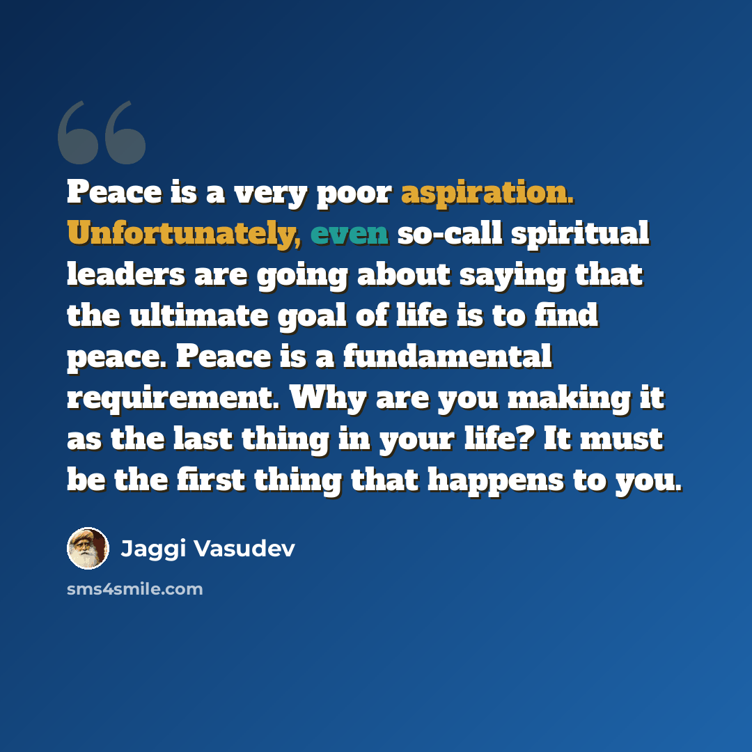 “Peace is a very poor aspiration. Unfortunately, even so-call spiritual leaders are going about saying that the ultimate goal of life is to find peace. Peace is a fundamental requirement. Why are you making it as the last thing in your life? It must be the first thing that happens to you.” quote by Jaggi Vasudev