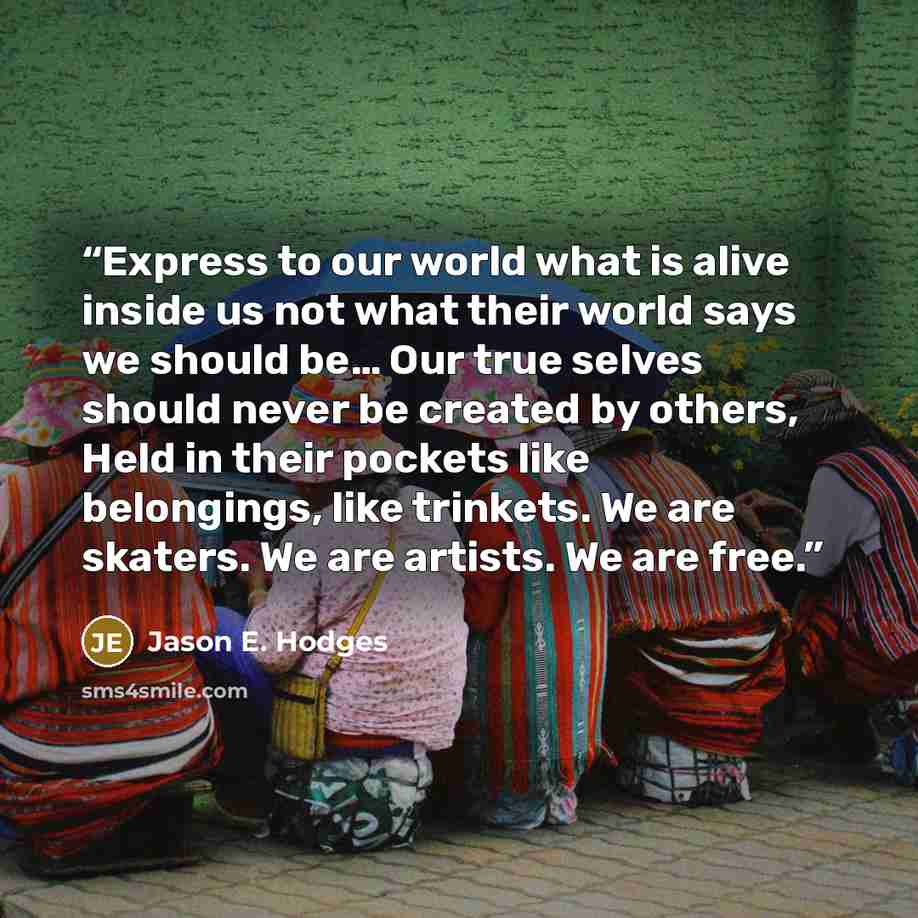 “Express to our world what is alive inside us not what their world says we should be… Our true selves should never be created by others, Held in their pockets like belongings, like trinkets. We are skaters. We are artists. We are free.” quote by Jason E. Hodges