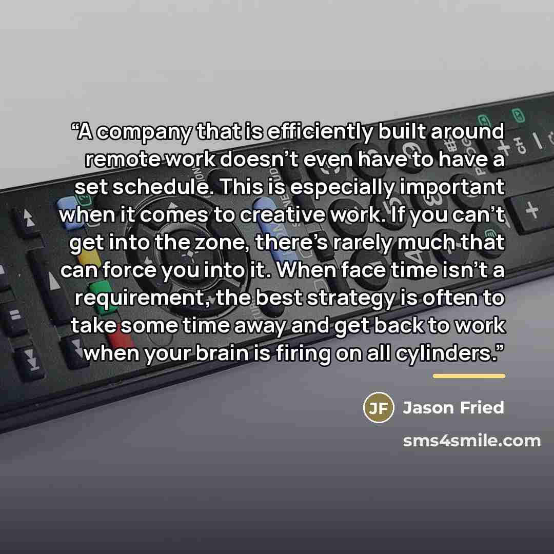 “A company that is efficiently built around remote work doesn’t even have to have a set schedule. This is especially important when it comes to creative work. If you can’t get into the zone, there’s rarely much that can force you into it. When face time isn’t a requirement, the best strategy is…” quote by Jason Fried