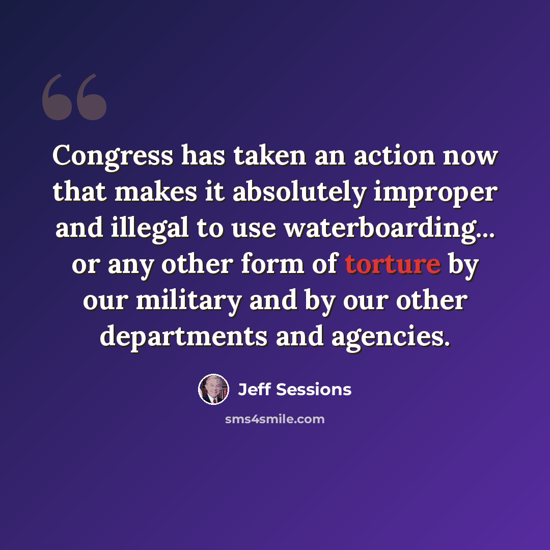 “Congress has taken an action now that makes it absolutely improper and illegal to use waterboarding... or any other form of torture by our military and by our other departments and agencies.” quote by Jeff Sessions