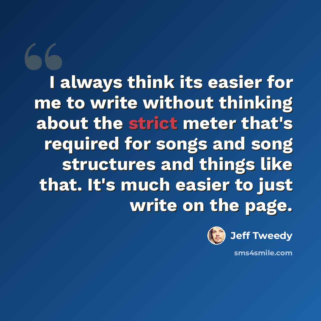 “I always think its easier for me to write without thinking about the strict meter that's required for songs and song structures and things like that. It's much easier to just write on the page.” quote by Jeff Tweedy