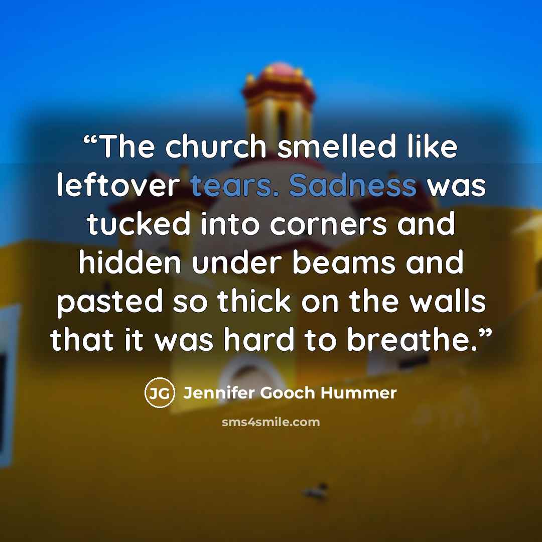 “The church smelled like leftover tears. Sadness was tucked into corners and hidden under beams and pasted so thick on the walls that it was hard to breathe.” quote by Jennifer Gooch Hummer