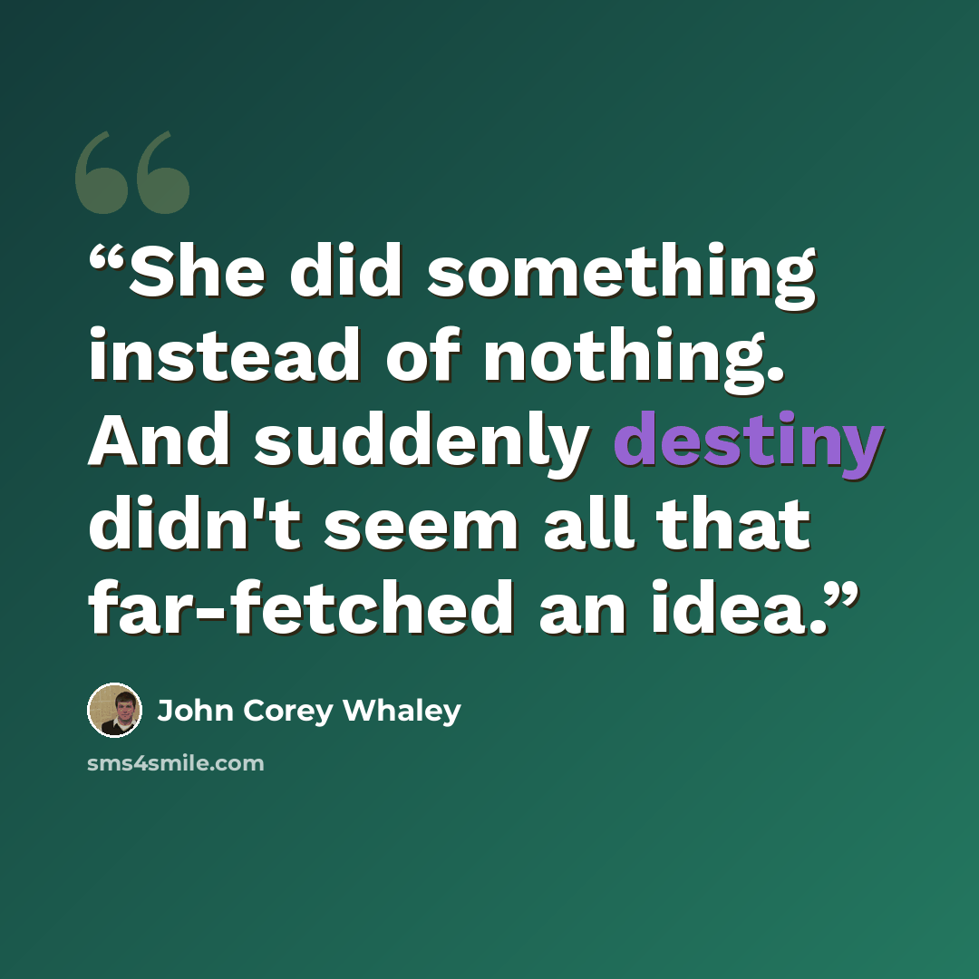 “She did something instead of nothing. And suddenly destiny didn't seem all that far-fetched an idea.” quote by John Corey Whaley