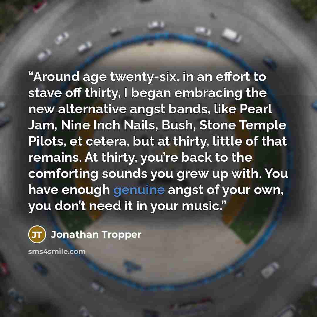 “Around age twenty-six, in an effort to stave off thirty, I began embracing the new alternative angst bands, like Pearl Jam, Nine Inch Nails, Bush, Stone Temple Pilots, et cetera, but at thirty, little of that remains. At thirty, you’re back to the comforting sounds you grew up with. You have…” quote by Jonathan Tropper