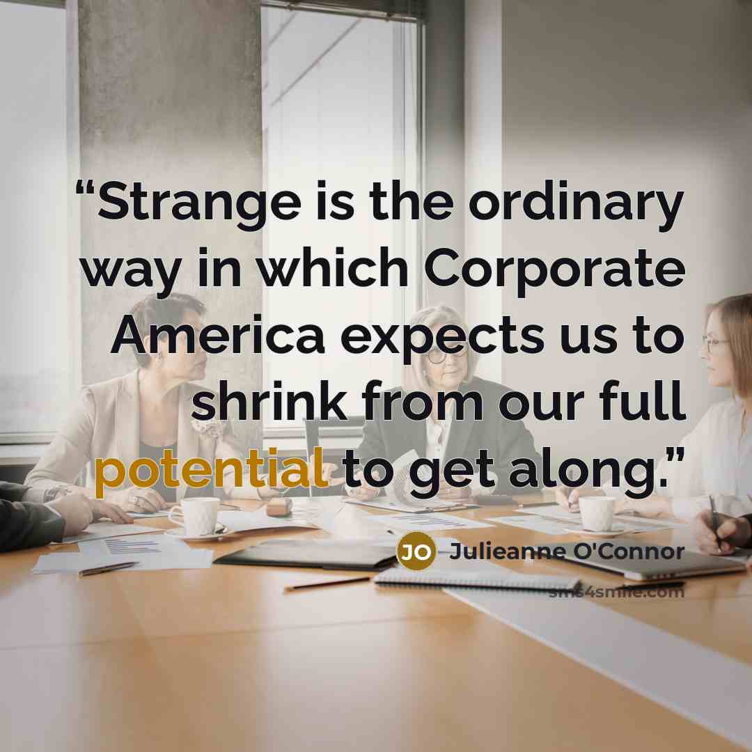 “Strange is the ordinary way in which Corporate America expects us to shrink from our full potential to get along.” quote by Julieanne O'Connor