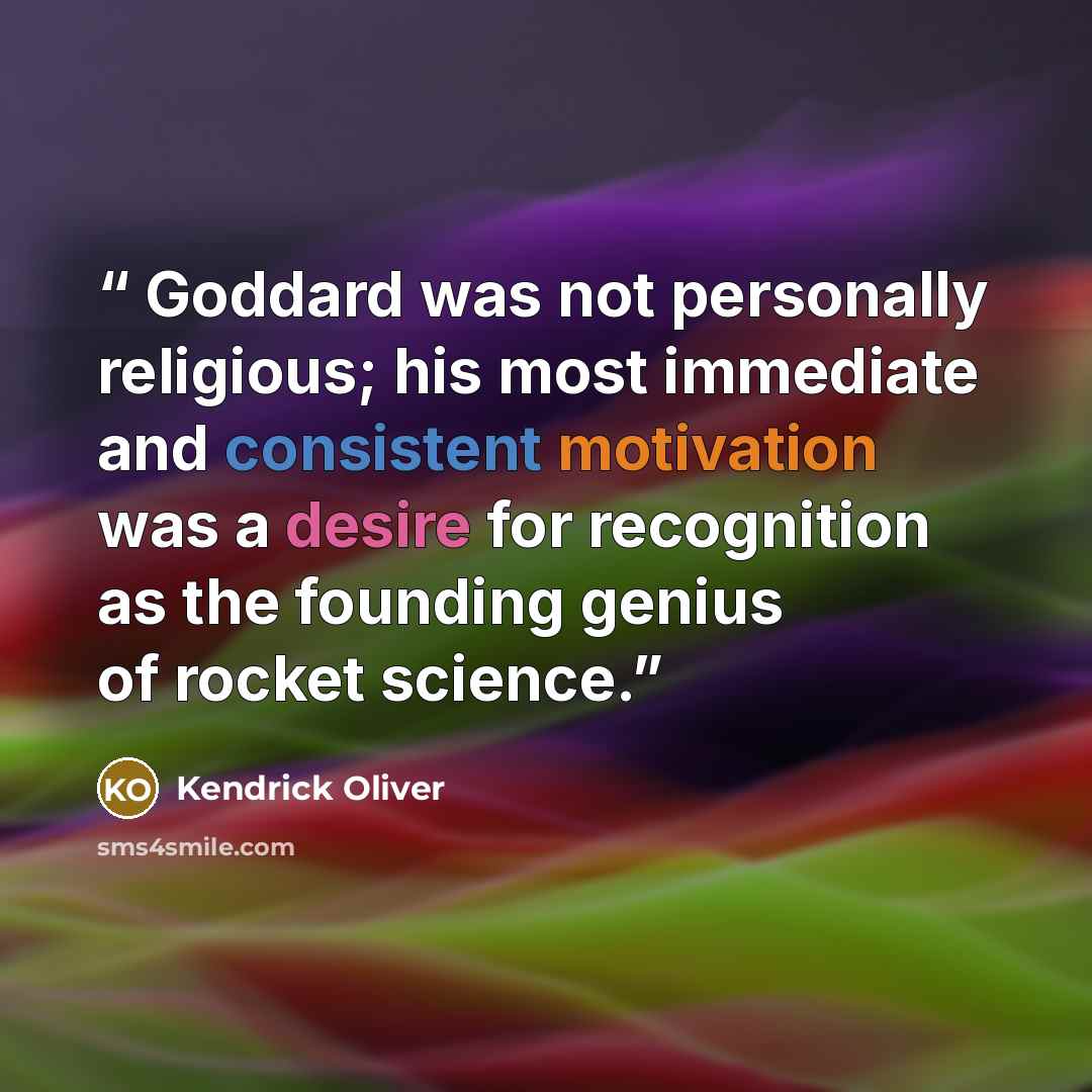 “Goddard was not personally religious; his most immediate and consistent motivation was a desire for recognition as the founding genius of rocket science.” quote by Kendrick Oliver