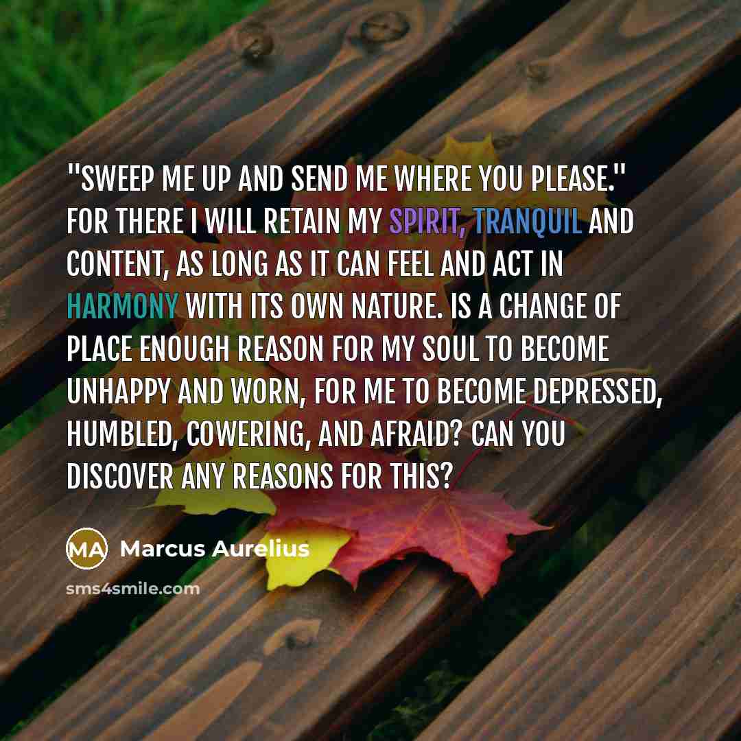 “"Sweep me up and send me where you please." For there I will retain my spirit, tranquil and content, as long as it can feel and act in harmony with its own nature. Is a change of place enough reason for my soul to become unhappy and worn, for me to become depressed, humbled, cowering, and afraid?…” quote by Marcus Aurelius