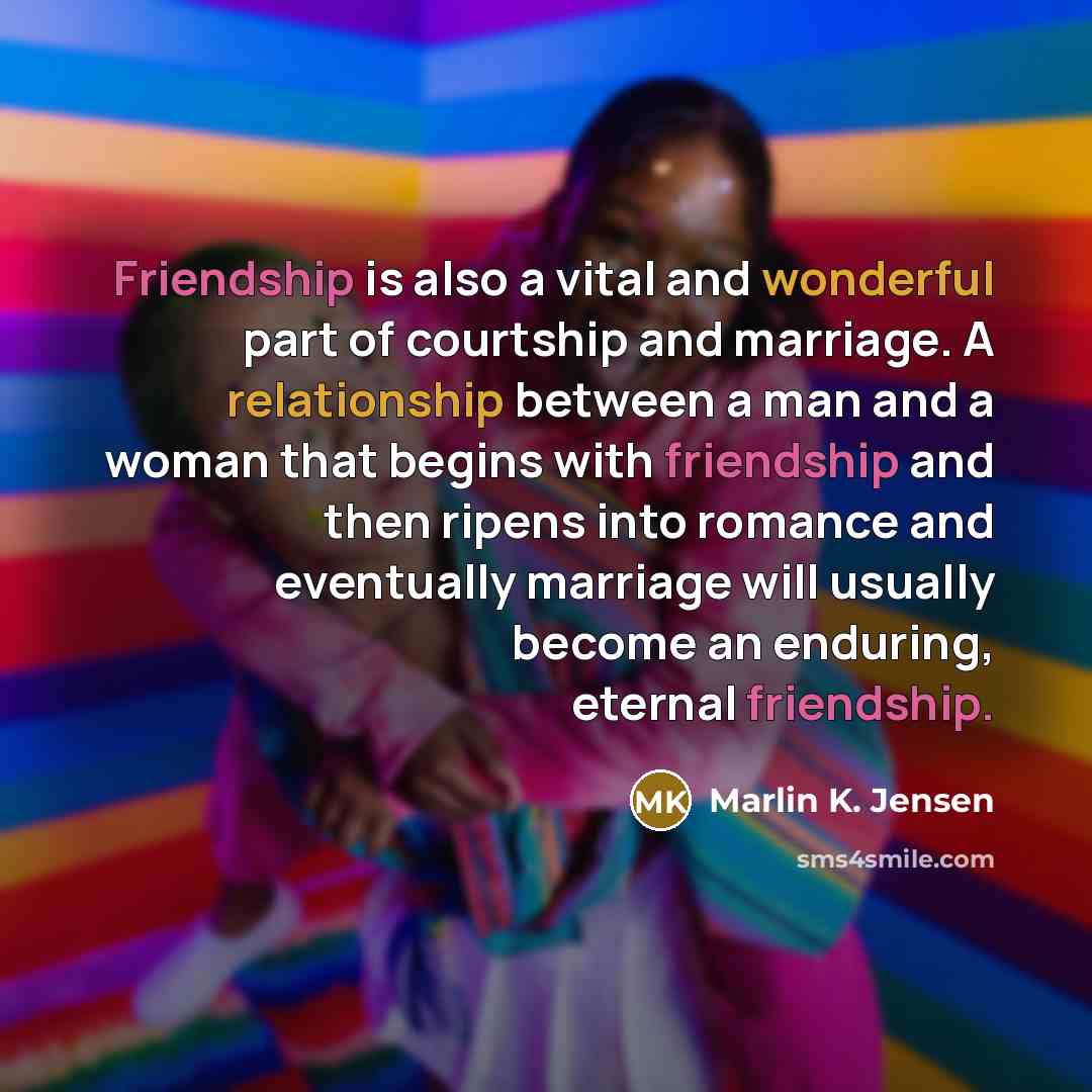 “Friendship is also a vital and wonderful part of courtship and marriage. A relationship between a man and a woman that begins with friendship and then ripens into romance and eventually marriage will usually become an enduring, eternal friendship.” quote by Marlin K. Jensen