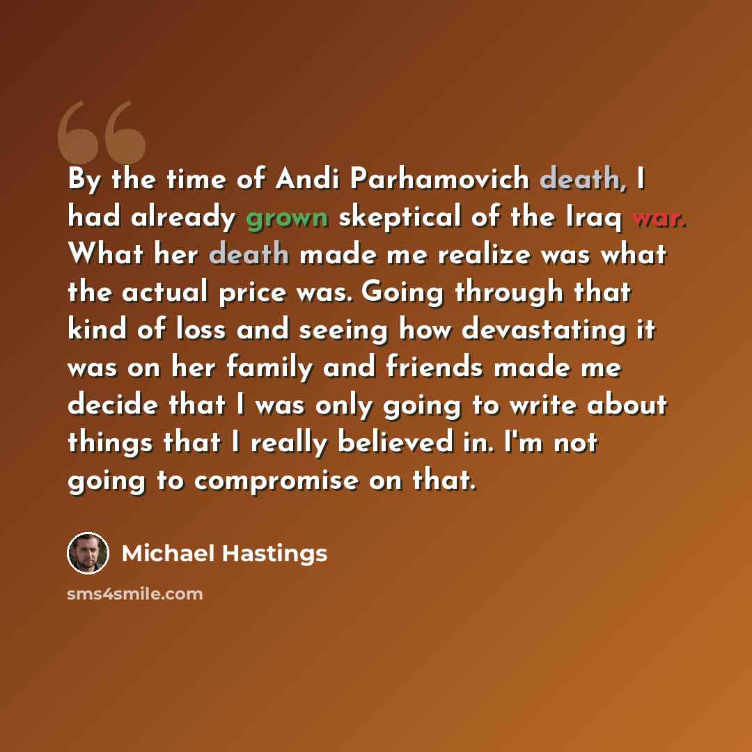 “By the time of Andi Parhamovich death, I had already grown skeptical of the Iraq war. What her death made me realize was what the actual price was. Going through that kind of loss and seeing how devastating it was on her family and friends made me decide that I was only going to write about things…” quote by Michael Hastings