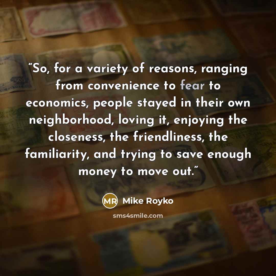 “So, for a variety of reasons, ranging from convenience to fear to economics, people stayed in their own neighborhood, loving it, enjoying the closeness, the friendliness, the familiarity, and trying to save enough money to move out.” quote by Mike Royko