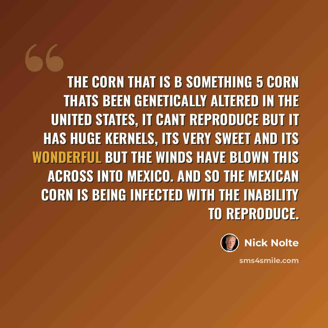 “The corn that is B something 5 corn thats been genetically altered in the United States, it cant reproduce but it has huge kernels, its very sweet and its wonderful but the winds have blown this across into Mexico. And so the Mexican corn is being infected with the inability to reproduce.” quote by Nick Nolte