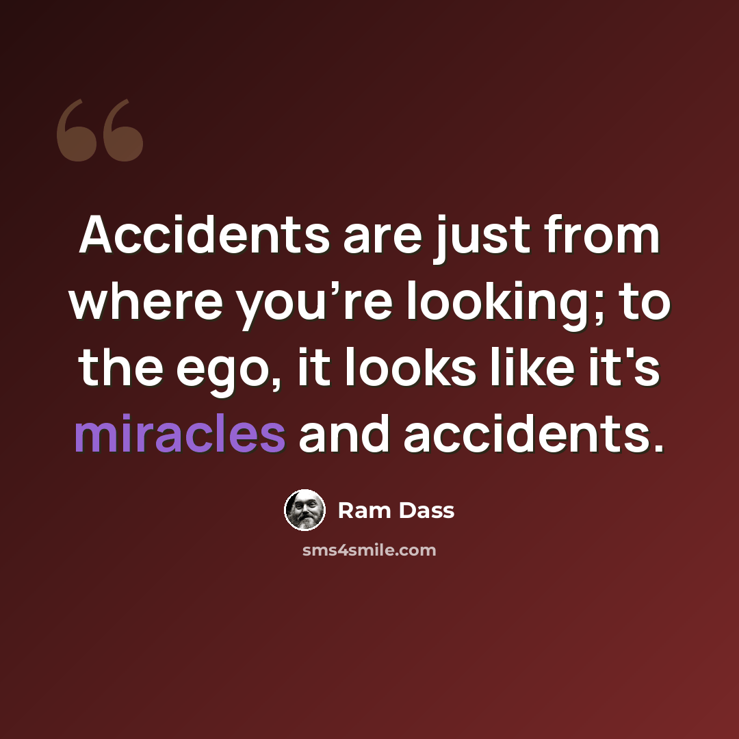 “Accidents are just from where you're looking; to the ego, it looks like it's miracles and accidents.” quote by Ram Dass