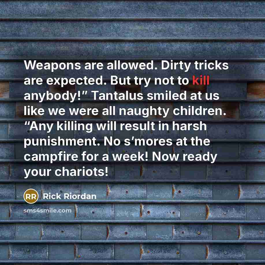 “Weapons are allowed. Dirty tricks are expected. But try not to kill anybody!” Tantalus smiled at us like we were all naughty children. “Any killing will result in harsh punishment. No s’mores at the campfire for a week! Now ready your chariots!” quote by Rick Riordan