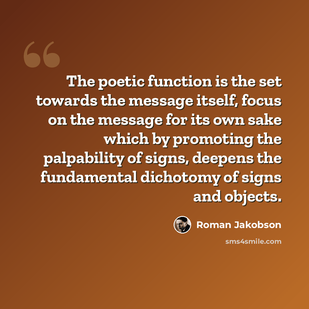 “The poetic function is the set towards the message itself, focus on the message for its own sake which by promoting the palpability of signs, deepens the fundamental dichotomy of signs and objects.” quote by Roman Jakobson