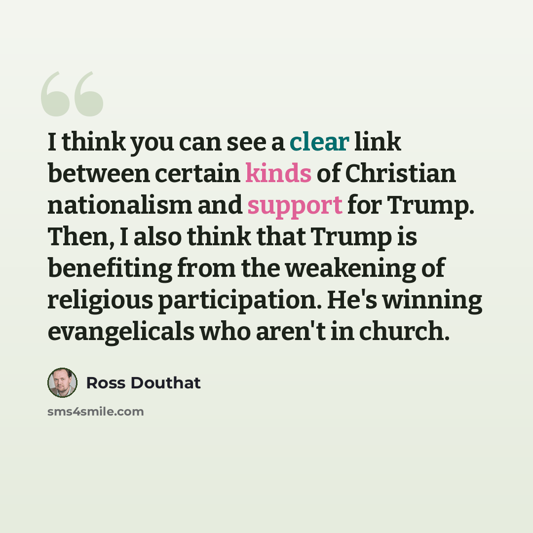 “I think you can see a clear link between certain kinds of Christian nationalism and support for Trump. Then, I also think that Trump is benefiting from the weakening of religious participation. He's winning evangelicals who aren't in church.” quote by Ross Douthat