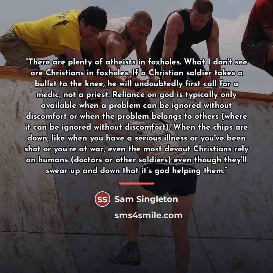 “There are plenty of atheists in foxholes. What I don't see are Christians in foxholes. If a Christian soldier takes a bullet to the knee, he will undoubtedly first call for a medic, not a priest. Reliance on god is typically only available when a problem can be ignored without discomfort or when…” quote by Sam Singleton