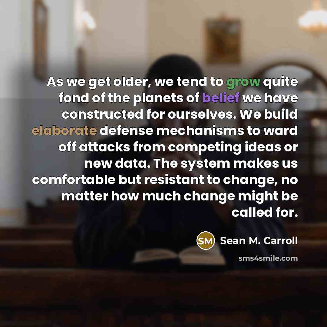 “As we get older, we tend to grow quite fond of the planets of belief we have constructed for ourselves. We build elaborate defense mechanisms to ward off attacks from competing ideas or new data. The system makes us comfortable but resistant to change, no matter how much change might be called for.” quote by Sean M. Carroll