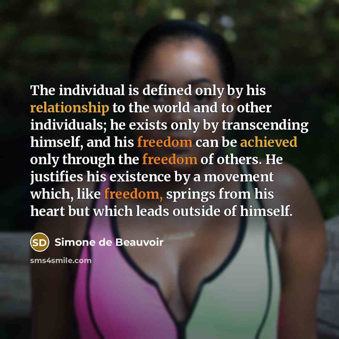 “The individual is defined only by his relationship to the world and to other individuals; he exists only by transcending himself, and his freedom can be achieved only through the freedom of others. He justifies his existence by a movement which, like freedom, springs from his heart but which leads…” quote by Simone de Beauvoir