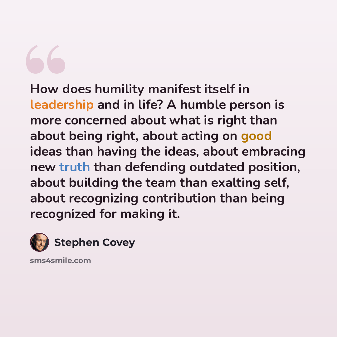“How does humility manifest itself in leadership and in life? A humble person is more concerned about what is right than about being right, about acting on good ideas than having the ideas, about embracing new truth than defending outdated position, about building the team than exalting self, about…” quote by Stephen Covey