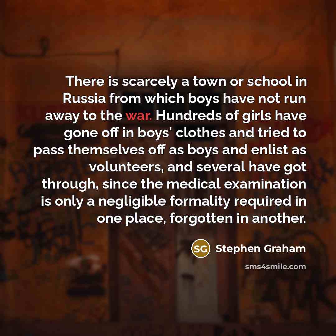 “There is scarcely a town or school in Russia from which boys have not run away to the war. Hundreds of girls have gone off in boys' clothes and tried to pass themselves off as boys and enlist as volunteers, and several have got through, since the medical examination is only a negligible formality…” quote by Stephen Graham
