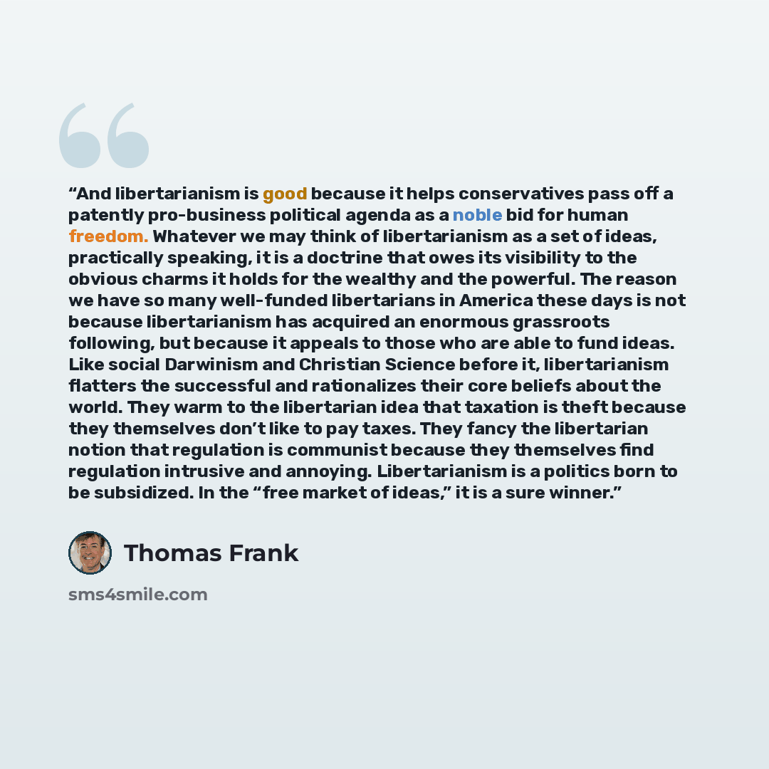 “And libertarianism is good because it helps conservatives pass off a patently pro-business political agenda as a noble bid for human freedom. Whatever we may think of libertarianism as a set of ideas, practically speaking, it is a doctrine that owes its visibility to the obvious charms it holds…” quote by Thomas Frank