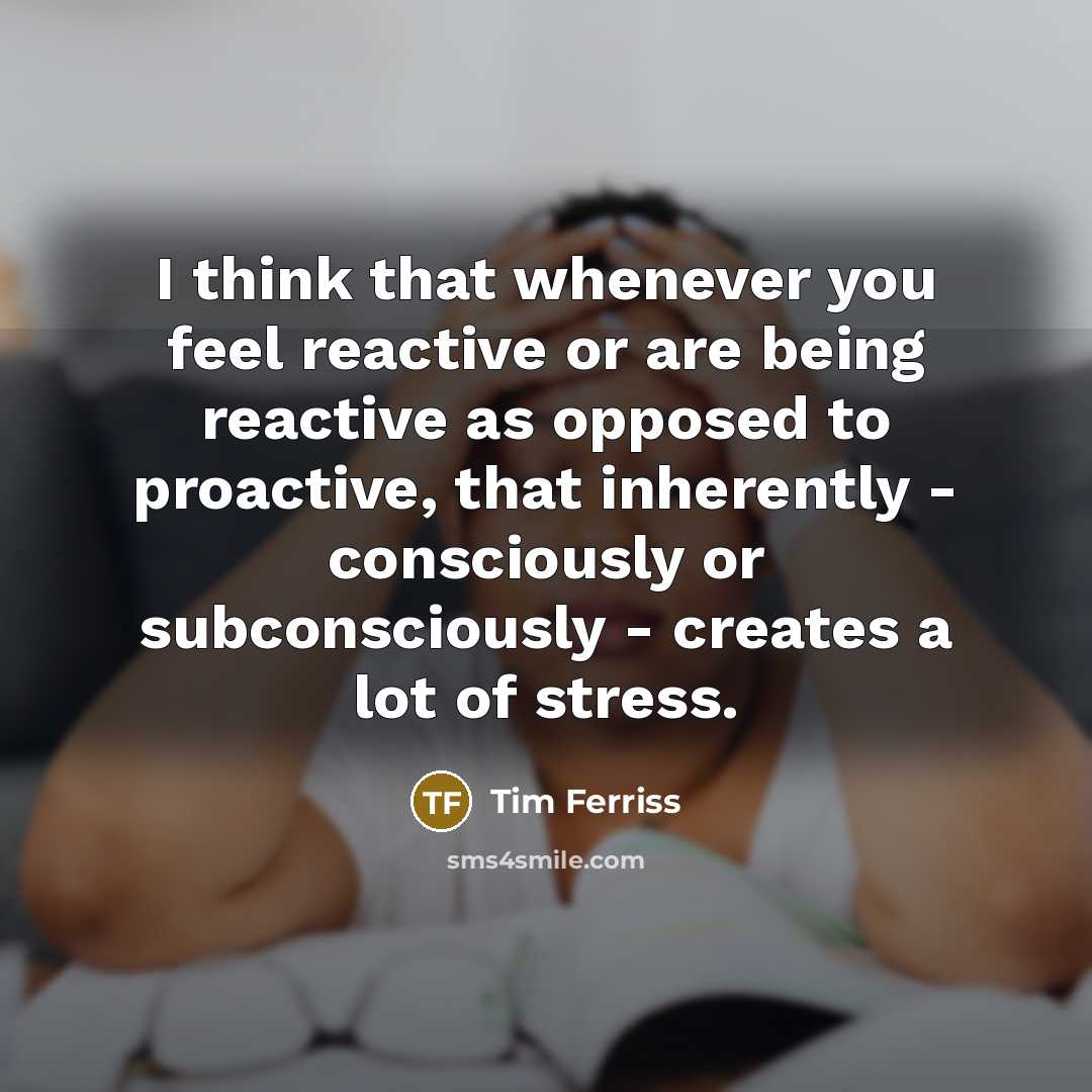 “I think that whenever you feel reactive or are being reactive as opposed to proactive, that inherently - consciously or subconsciously - creates a lot of stress.” quote by Tim Ferriss