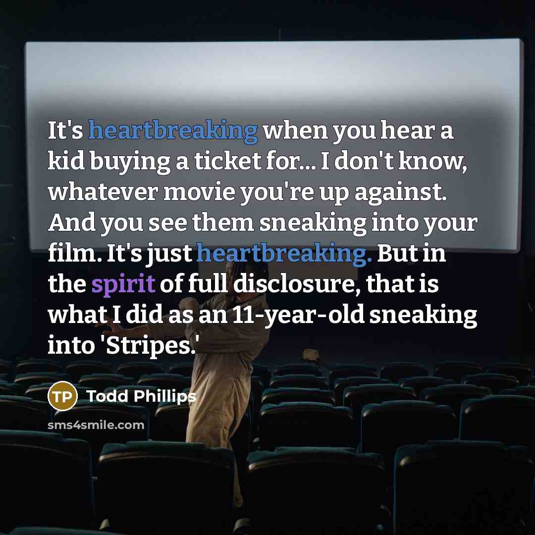 “It's heartbreaking when you hear a kid buying a ticket for... I don't know, whatever movie you're up against. And you see them sneaking into your film. It's just heartbreaking. But in the spirit of full disclosure, that is what I did as an 11-year-old sneaking into 'Stripes.'” quote by Todd Phillips