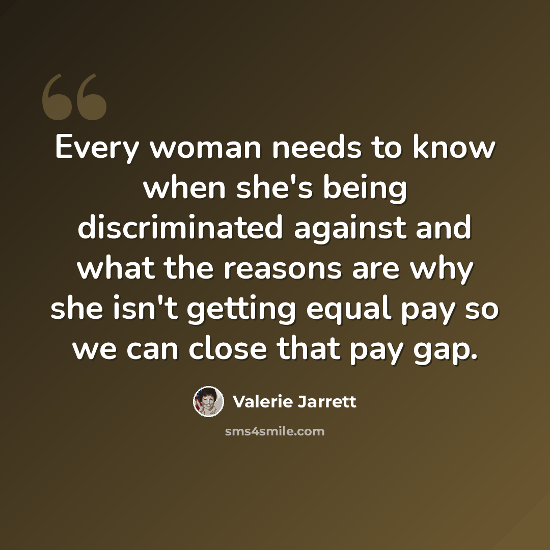 “Every woman needs to know when she's being discriminated against and what the reasons are why she isn't getting equal pay so we can close that pay gap.” quote by Valerie Jarrett