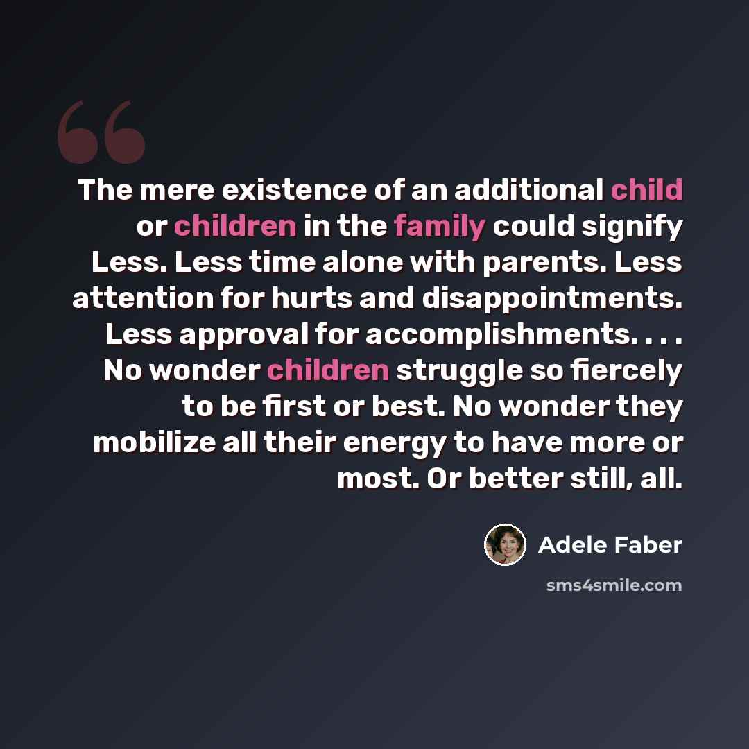 “The mere existence of an additional child or children in the family could signify Less. Less time alone with parents. Less attention for hurts and disappointments. Less approval for accomplishments. . . . No wonder children struggle so fiercely to be first or best. No wonder they mobilize all…” quote by Adele Faber