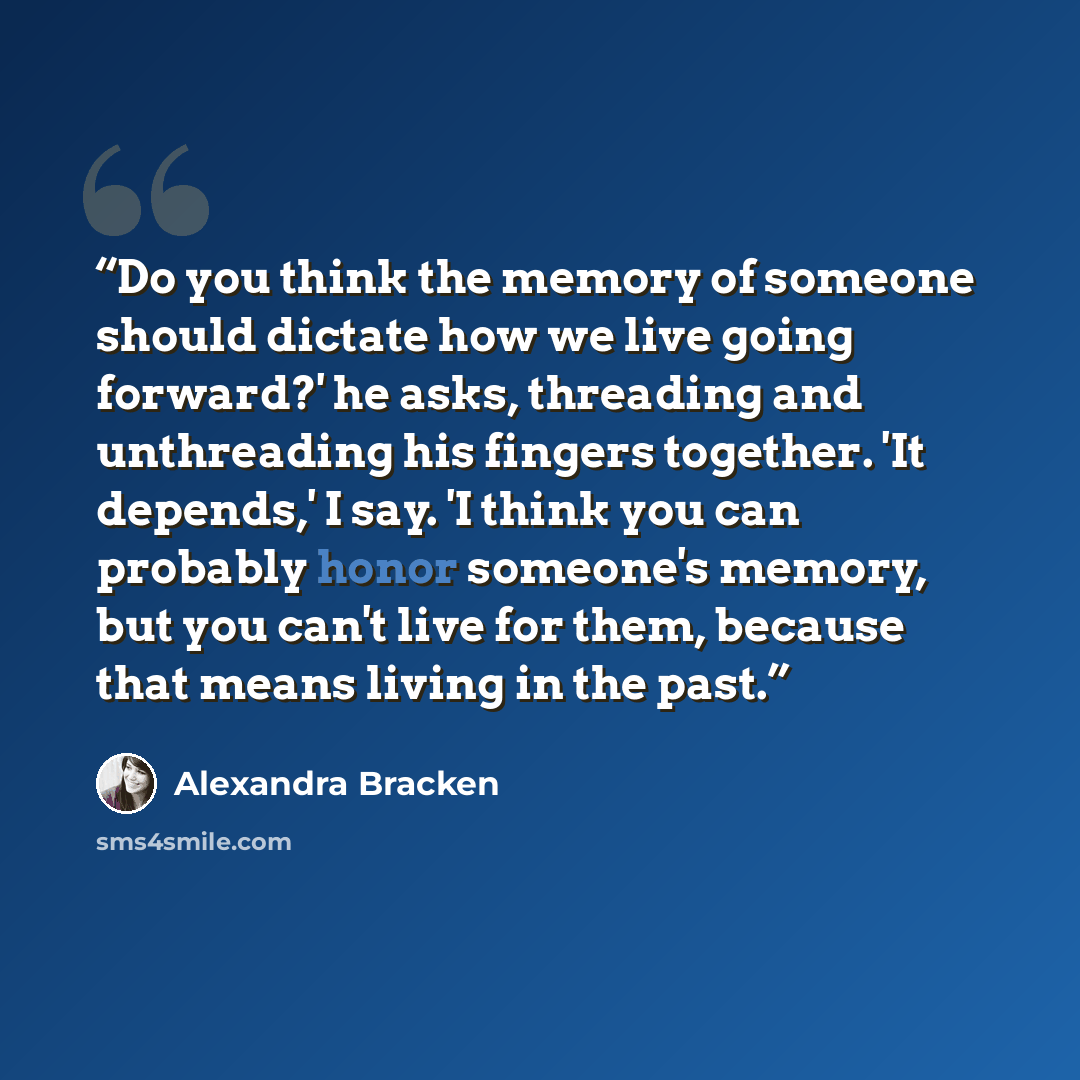 “Do you think the memory of someone should dictate how we live going forward?' he asks, threading and unthreading his fingers together. 'It depends,' I say. 'I think you can probably honor someone's memory, but you can't live for them, because that means living in the past.” quote by Alexandra Bracken
