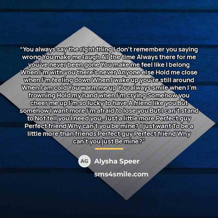 “You always say the right thing I don't remember you saying wrong You make me laugh All the time Always there for me you've never been gone You make me feel like I belong When I'm with you there's never Anyone else Hold me close when I'm feeling down When I wake up you're still around When I am…” quote by Alysha Speer