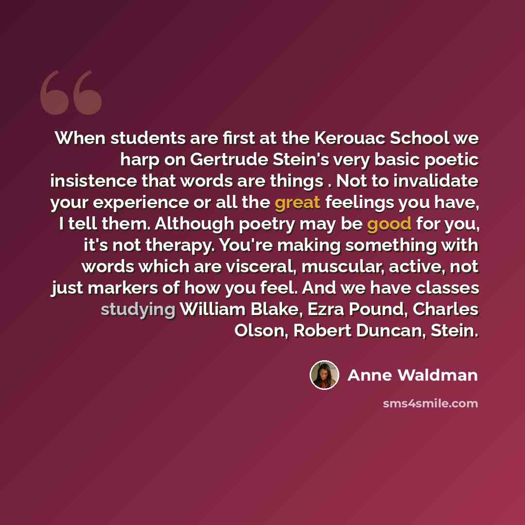“When students are first at the Kerouac School we harp on Gertrude Stein's very basic poetic insistence that words are things . Not to invalidate your experience or all the great feelings you have, I tell them. Although poetry may be good for you, it's not therapy. You're making something with…” quote by Anne Waldman