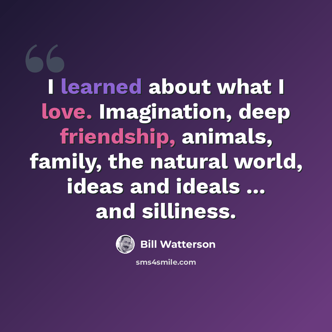 “I learned about what I love. Imagination, deep friendship, animals, family, the natural world, ideas and ideals ... and silliness.” quote by Bill Watterson