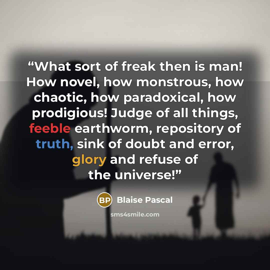 “What sort of freak then is man! How novel, how monstrous, how chaotic, how paradoxical, how prodigious! Judge of all things, feeble earthworm, repository of truth, sink of doubt and error, glory and refuse of the universe!” quote by Blaise Pascal