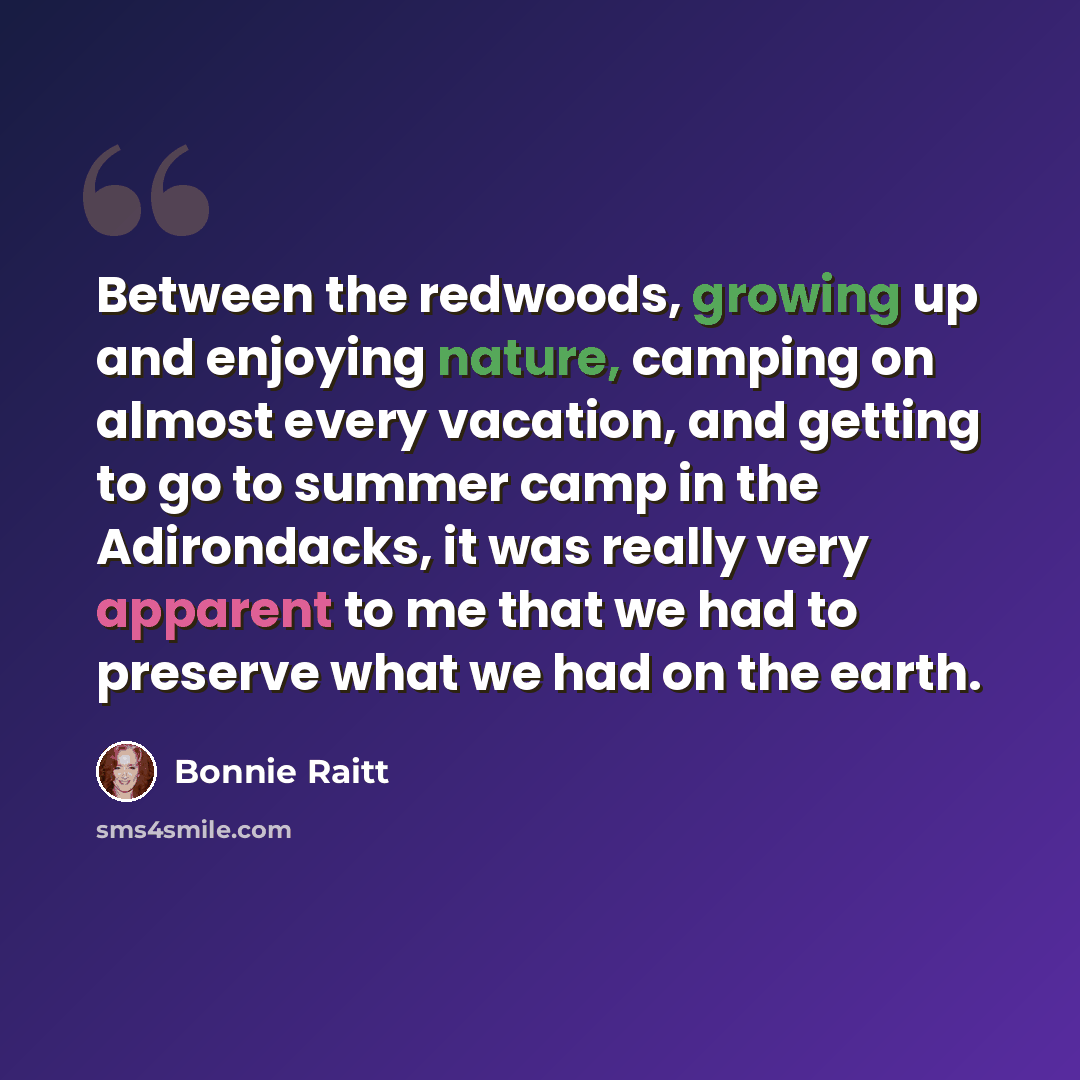 “Between the redwoods, growing up and enjoying nature, camping on almost every vacation, and getting to go to summer camp in the Adirondacks, it was really very apparent to me that we had to preserve what we had on the earth.” quote by Bonnie Raitt