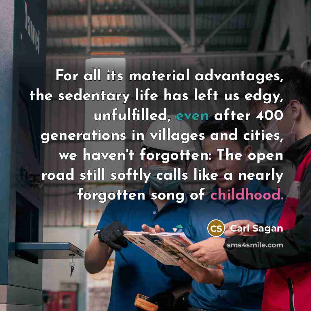 “For all its material advantages, the sedentary life has left us edgy, unfulfilled, even after 400 generations in villages and cities, we haven't forgotten: The open road still softly calls like a nearly forgotten song of childhood.” quote by Carl Sagan