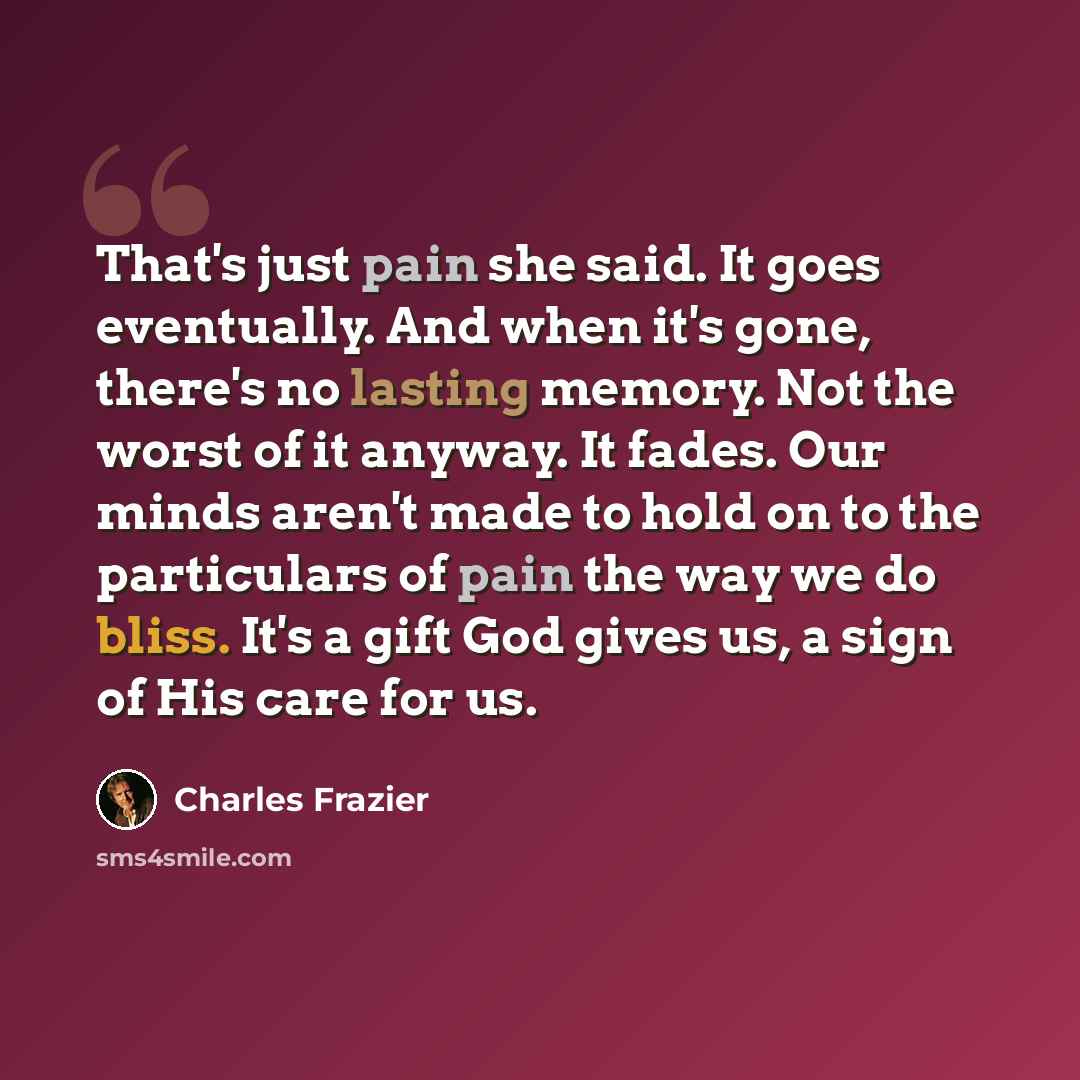 “That's just pain she said. It goes eventually. And when it's gone, there's no lasting memory. Not the worst of it anyway. It fades. Our minds aren't made to hold on to the particulars of pain the way we do bliss. It's a gift God gives us, a sign of His care for us.” quote by Charles Frazier