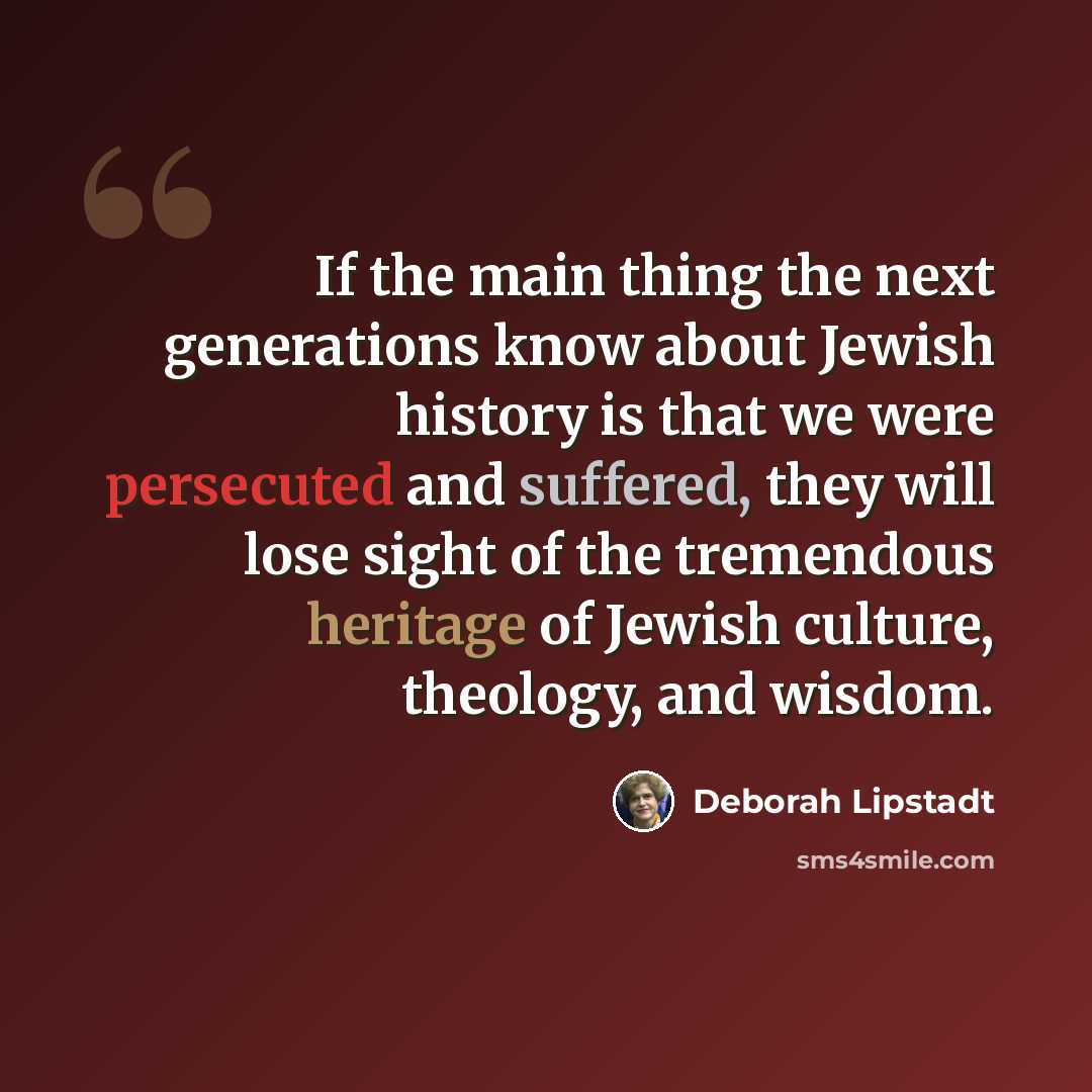 “If the main thing the next generations know about Jewish history is that we were persecuted and suffered, they will lose sight of the tremendous heritage of Jewish culture, theology, and wisdom.” quote by Deborah Lipstadt