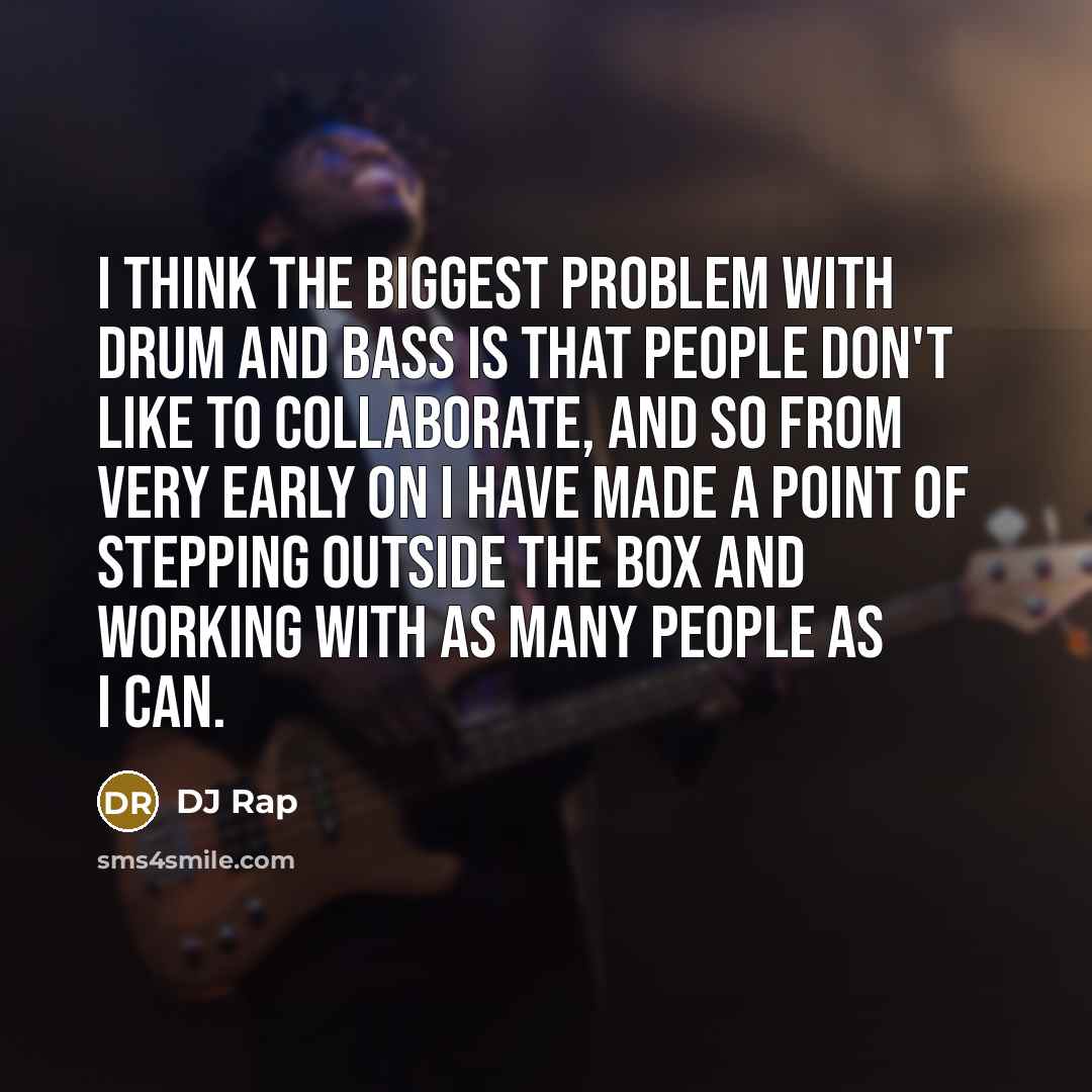 “I think the biggest problem with drum and bass is that people don't like to collaborate, and so from very early on I have made a point of stepping outside the box and working with as many people as I can.” quote by DJ Rap