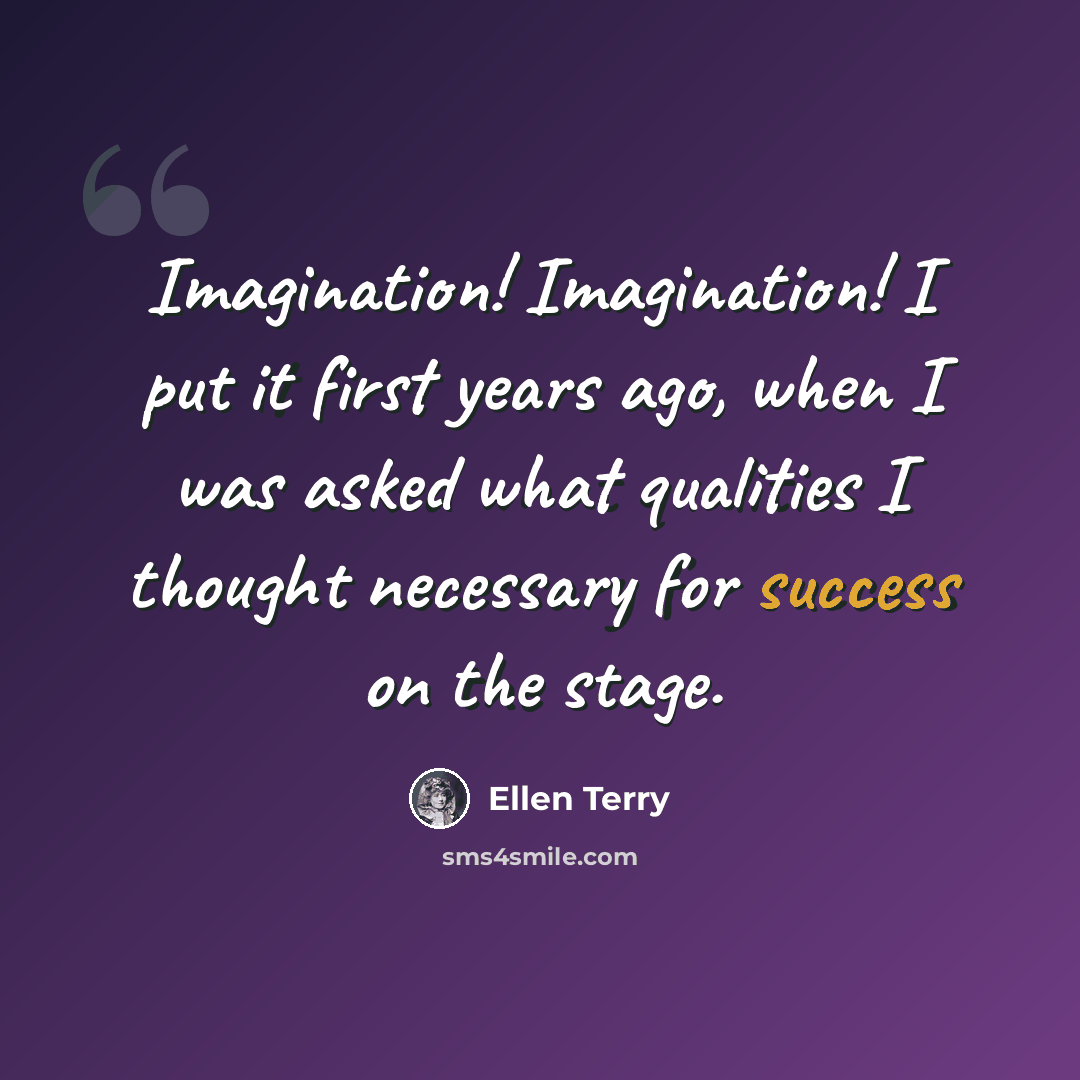 “Imagination! Imagination! I put it first years ago, when I was asked what qualities I thought necessary for success on the stage.” quote by Ellen Terry