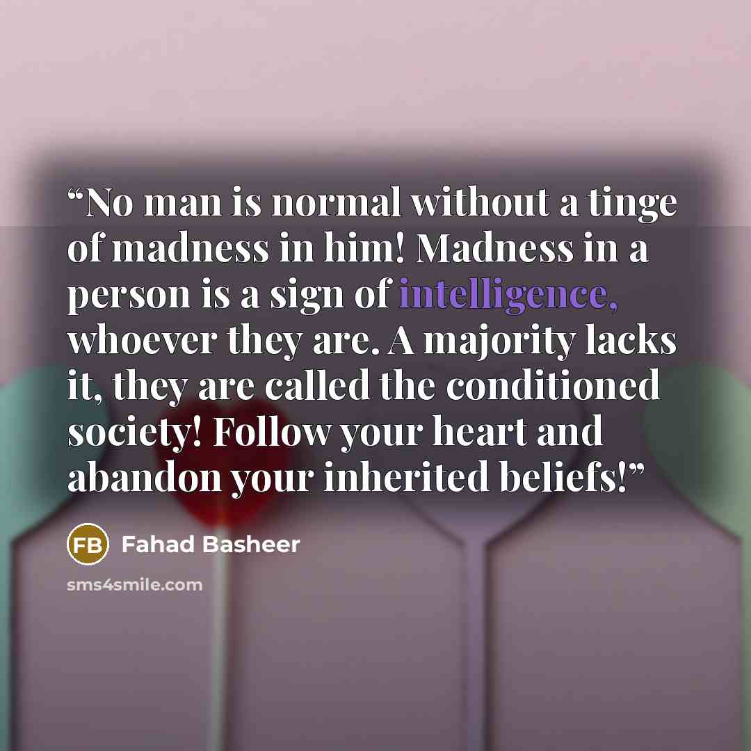 “No man is normal without a tinge of madness in him! Madness in a person is a sign of intelligence, whoever they are. A majority lacks it, they are called the conditioned society! Follow your heart and abandon your inherited beliefs!” quote by Fahad Basheer