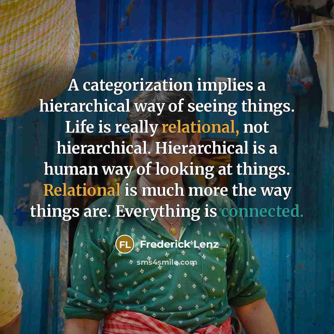 “A categorization implies a hierarchical way of seeing things. Life is really relational, not hierarchical. Hierarchical is a human way of looking at things. Relational is much more the way things are. Everything is connected.” quote by Frederick Lenz