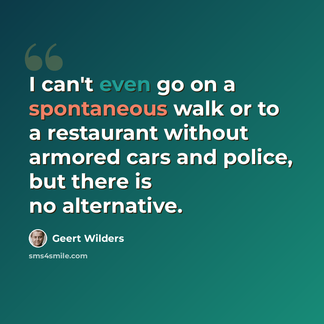 “I can't even go on a spontaneous walk or to a restaurant without armored cars and police, but there is no alternative.” quote by Geert Wilders