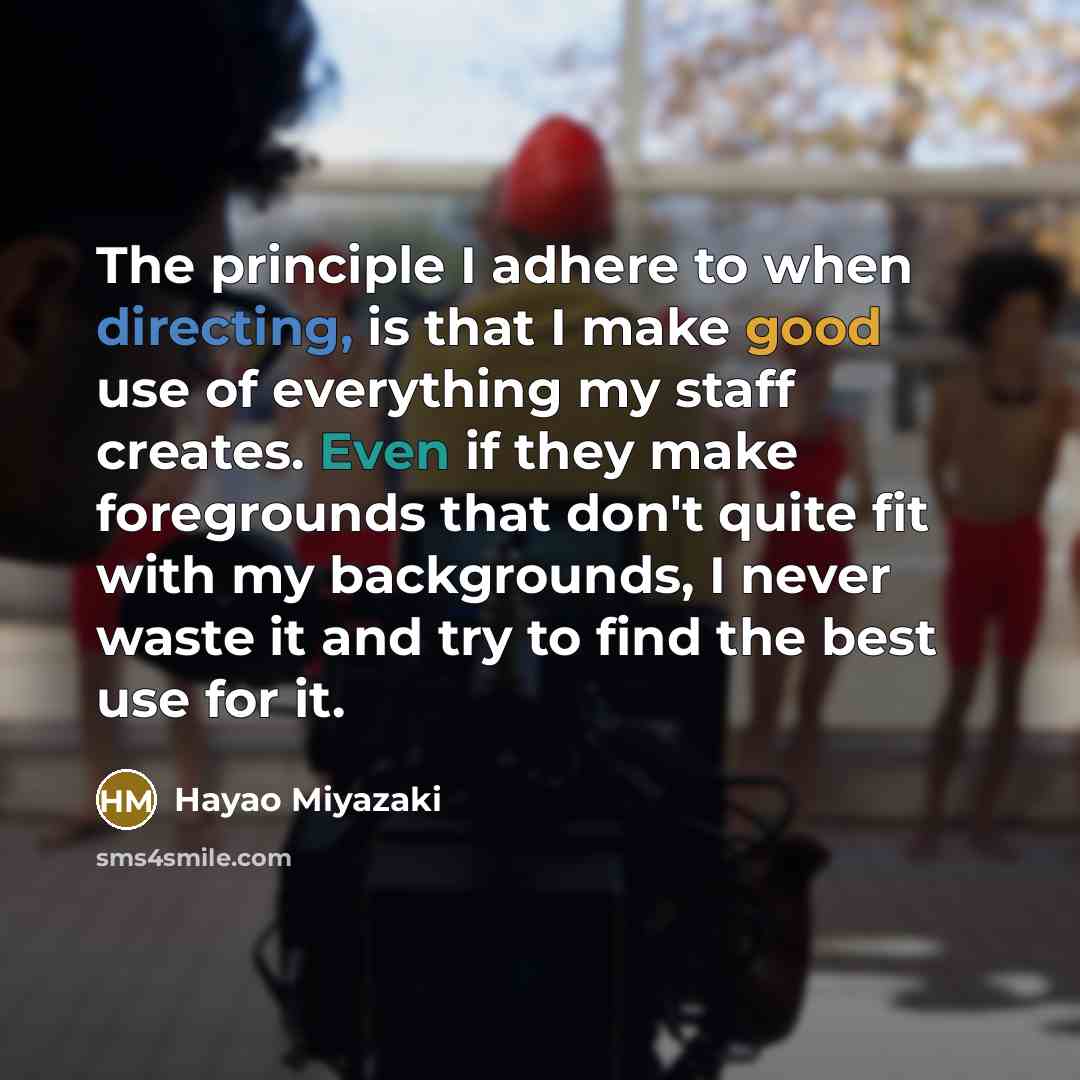 “The principle I adhere to when directing, is that I make good use of everything my staff creates. Even if they make foregrounds that don't quite fit with my backgrounds, I never waste it and try to find the best use for it.” quote by Hayao Miyazaki