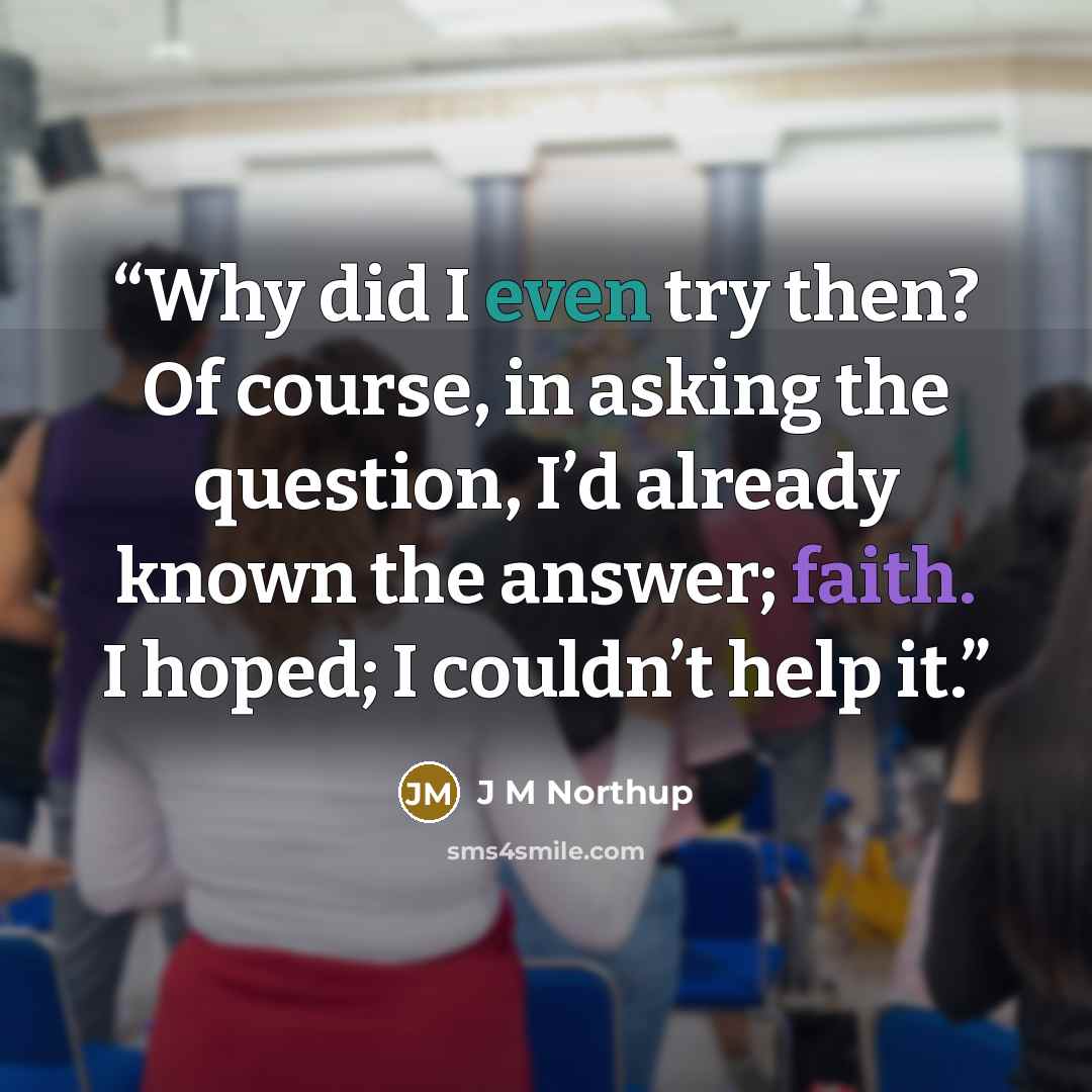 “Why did I even try then? Of course, in asking the question, I’d already known the answer; faith. I hoped; I couldn’t help it.” quote by J M Northup