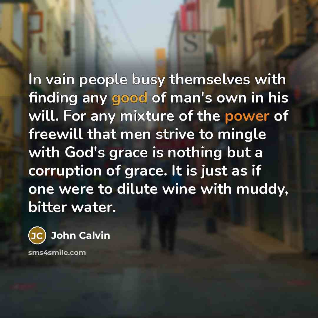 “In vain people busy themselves with finding any good of man's own in his will. For any mixture of the power of freewill that men strive to mingle with God's grace is nothing but a corruption of grace. It is just as if one were to dilute wine with muddy, bitter water.” quote by John Calvin
