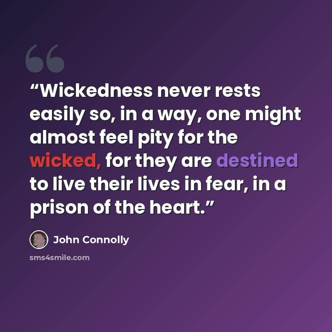 “Wickedness never rests easily so, in a way, one might almost feel pity for the wicked, for they are destined to live their lives in fear, in a prison of the heart.” quote by John Connolly
