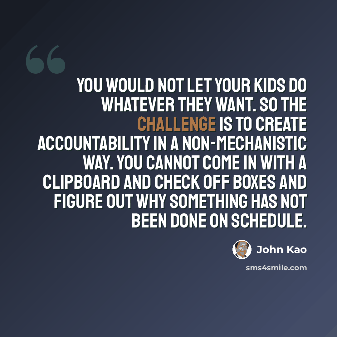 “You would not let your kids do whatever they want. So the challenge is to create accountability in a non-mechanistic way. You cannot come in with a clipboard and check off boxes and figure out why something has not been done on schedule.” quote by John Kao