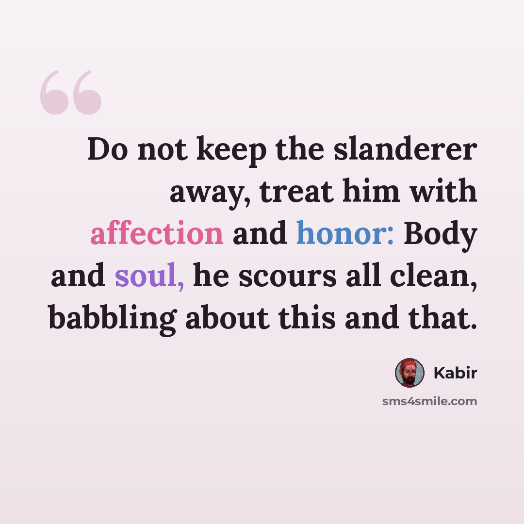 “Do not keep the slanderer away, treat him with affection and honor: Body and soul, he scours all clean, babbling about this and that.” quote by Kabir