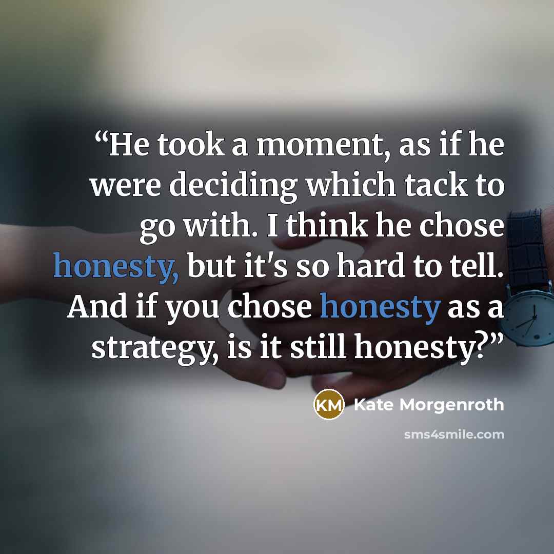 “He took a moment, as if he were deciding which tack to go with. I think he chose honesty, but it's so hard to tell. And if you chose honesty as a strategy, is it still honesty?” quote by Kate Morgenroth